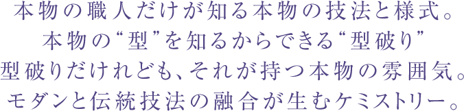 本物の職人だけが知る本物の技法と様式。本物の“型”を知るからできる“型破り”型破りだけれども、それが持つ本物の雰囲気。モダンと伝統技法の融合が生むケミストリー。