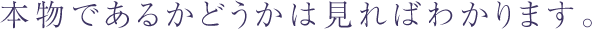 本物であるかどうかは見ればわかります。